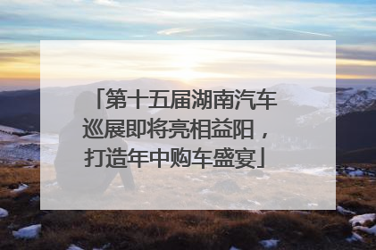 第十五届湖南汽车巡展即将亮相益阳，打造年中购车盛宴