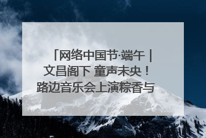 网络中国节·端午｜文昌阁下 童声未央！路边音乐会上演粽香与童真的诗意交响