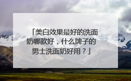 美白效果最好的洗面奶哪款好，什么牌子的男士洗面奶好用？