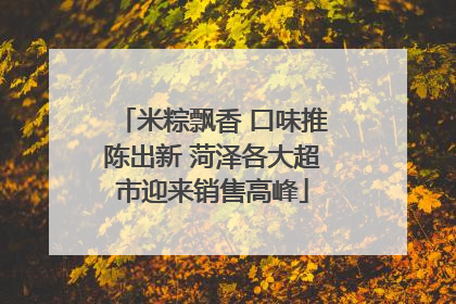 米粽飘香 口味推陈出新 菏泽各大超市迎来销售高峰