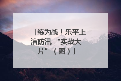 练为战！乐平上演防汛 “实战大片”（图）