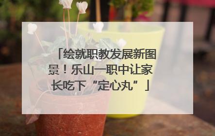 绘就职教发展新图景！乐山一职中让家长吃下“定心丸”
