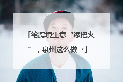 给跨境生意“添把火”，泉州这么做→