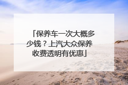 保养车一次大概多少钱？上汽大众保养收费透明有优惠