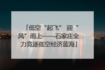 低空“起飞” 迎“风”而上——石家庄全力竞逐低空经济蓝海