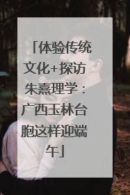 体验传统文化+探访朱熹理学：广西玉林台胞这样迎端午