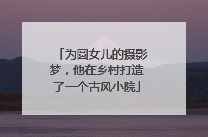 为圆女儿的摄影梦，他在乡村打造了一个古风小院
