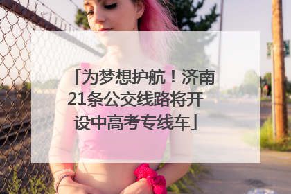 为梦想护航！济南21条公交线路将开设中高考专线车