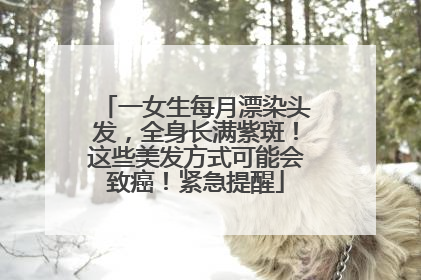 一女生每月漂染头发，全身长满紫斑！这些美发方式可能会致癌！紧急提醒