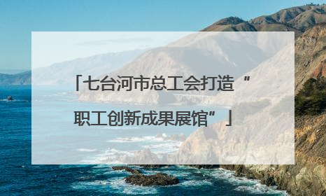 七台河市总工会打造“职工创新成果展馆”