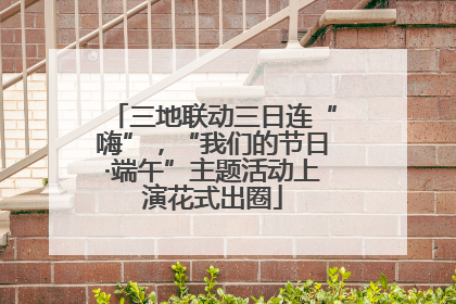 三地联动三日连“嗨”，“我们的节日·端午”主题活动上演花式出圈