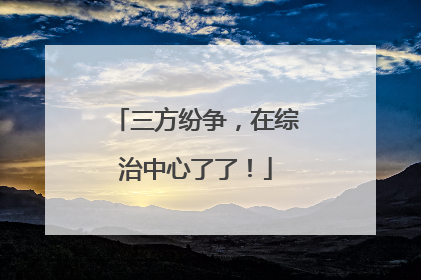 三方纷争，在综治中心了了！