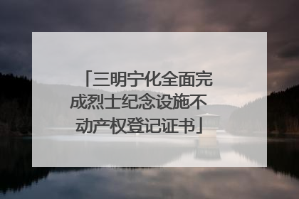 三明宁化全面完成烈士纪念设施不动产权登记证书
