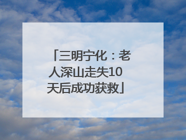 三明宁化：老人深山走失10天后成功获救