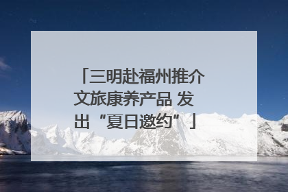 三明赴福州推介文旅康养产品 发出“夏日邀约”