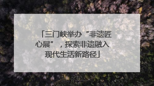 三门峡举办“非遗匠心展”，探索非遗融入现代生活新路径