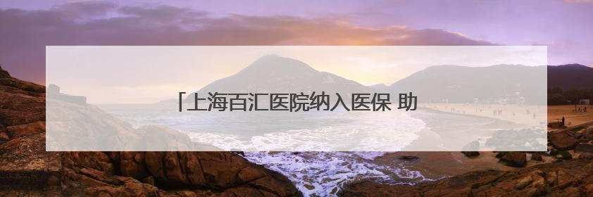 上海百汇医院纳入医保 助力上海医疗体系多元化发展