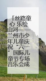 丝路童心 乐绘山河——兰州市少年儿童庆祝“六一”国际儿童节专场音乐会成功举办