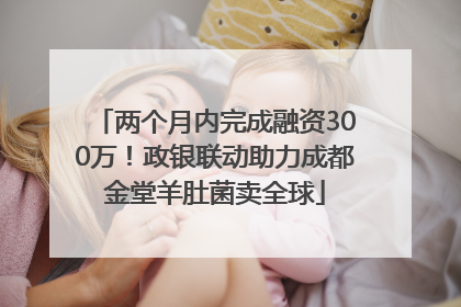 两个月内完成融资300万！政银联动助力成都金堂羊肚菌卖全球