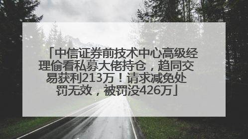 中信证券前技术中心高级经理偷看私募大佬持仓，趋同交易获利213万！请求减免处罚无效，被罚没426万