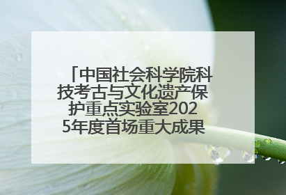 中国社会科学院科技考古与文化遗产保护重点实验室2025年度首场重大成果发布会在京举行