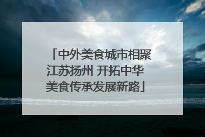 中外美食城市相聚江苏扬州 开拓中华美食传承发展新路