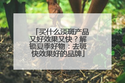 买什么淡斑产品又好效果又快？解锁夏季好物：去斑快效果好的品牌