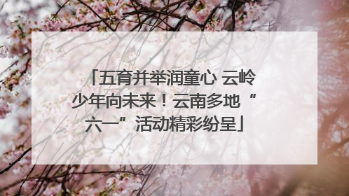 五育并举润童心 云岭少年向未来！云南多地“六一”活动精彩纷呈