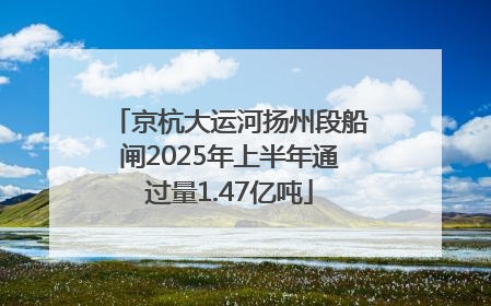 京杭大运河扬州段船闸2025年上半年通过量1.47亿吨