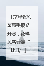 京津冀风筝高手顺义开赛，花样风筝云端“比武”