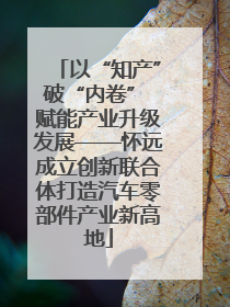 以“知产”破“内卷” 赋能产业升级发展——怀远成立创新联合体打造汽车零部件产业新高地