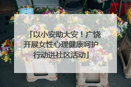 以小安助大安！广饶开展女性心理健康呵护行动进社区活动