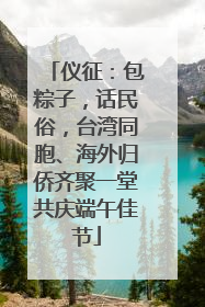 仪征：包粽子，话民俗，台湾同胞、海外归侨齐聚一堂共庆端午佳节
