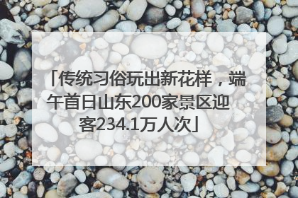 传统习俗玩出新花样，端午首日山东200家景区迎客234.1万人次