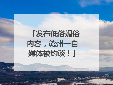 发布低俗媚俗内容，赣州一自媒体被约谈！