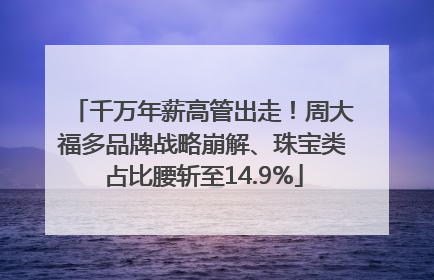 千万年薪高管出走！周大福多品牌战略崩解、珠宝类占比腰斩至14.9%