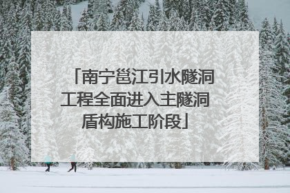 南宁邕江引水隧洞工程全面进入主隧洞盾构施工阶段