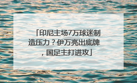 印尼主场7万球迷制造压力？伊万亮出底牌，国足主打进攻