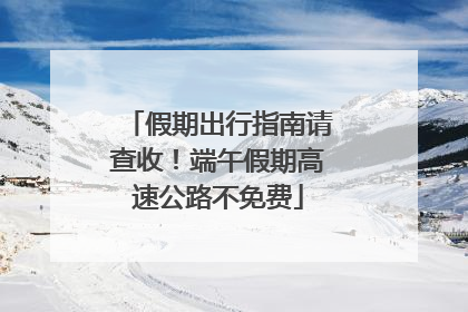 假期出行指南请查收！端午假期高速公路不免费