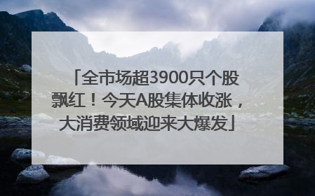 全市场超3900只个股飘红！今天A股集体收涨，大消费领域迎来大爆发