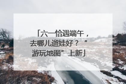 六一恰遇端午，去哪儿遛娃好？“游玩地图”上新