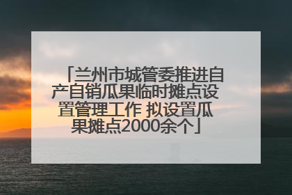 兰州市城管委推进自产自销瓜果临时摊点设置管理工作 拟设置瓜果摊点2000余个