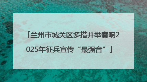 兰州市城关区多措并举奏响2025年征兵宣传“最强音”