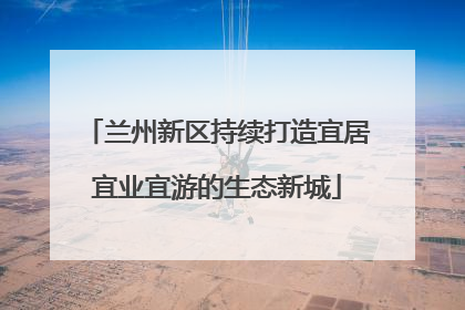 兰州新区持续打造宜居宜业宜游的生态新城