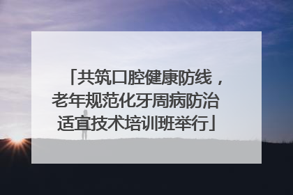 共筑口腔健康防线，老年规范化牙周病防治适宜技术培训班举行