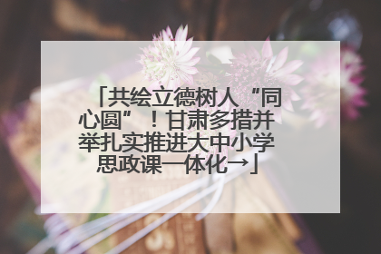 共绘立德树人“同心圆”！甘肃多措并举扎实推进大中小学思政课一体化→