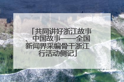 共同讲好浙江故事、中国故事——全国新闻界采编骨干浙江行活动侧记