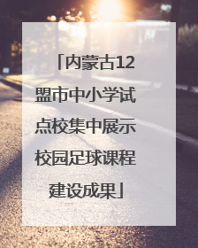 内蒙古12盟市中小学试点校集中展示校园足球课程建设成果