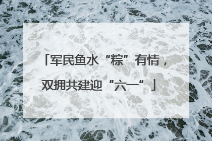军民鱼水“粽”有情，双拥共建迎“六一”