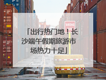 出行热门地！长沙端午假期旅游市场热力十足